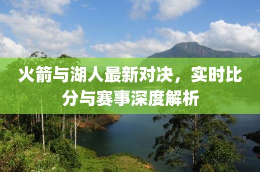 火箭与湖人最新对决，实时比分与赛事深度解析