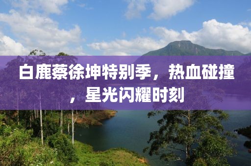 白鹿蔡徐坤特别季，热血碰撞，星光闪耀时刻