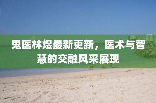 鬼医林煜最新更新，医术与智慧的交融风采展现
