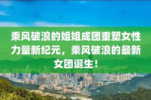 乘风破浪的姐姐成团重塑女性力量新纪元，乘风破浪的最新女团诞生！