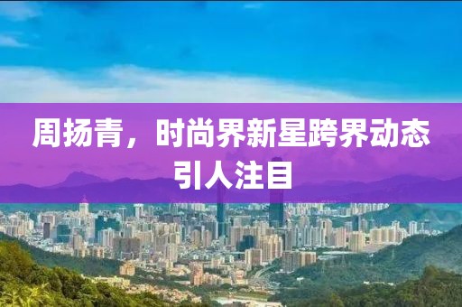 周扬青，时尚界新星跨界动态引人注目