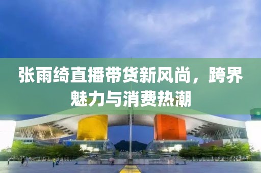 张雨绮直播带货新风尚，跨界魅力与消费热潮