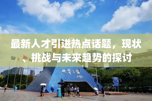最新人才引进热点话题，现状、挑战与未来趋势的探讨
