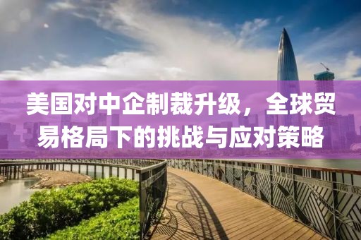美国对中企制裁升级，全球贸易格局下的挑战与应对策略