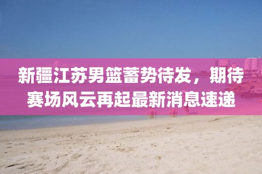 新疆江苏男篮蓄势待发，期待赛场风云再起最新消息速递