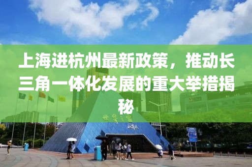 上海进杭州最新政策，推动长三角一体化发展的重大举措揭秘