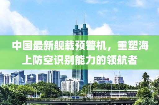 中国最新舰载预警机，重塑海上防空识别能力的领航者