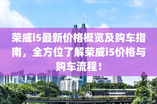 荣威i5最新价格概览及购车指南，全方位了解荣威i5价格与购车流程！