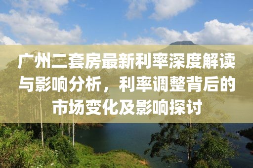 广州二套房最新利率深度解读与影响分析，利率调整背后的市场变化及影响探讨