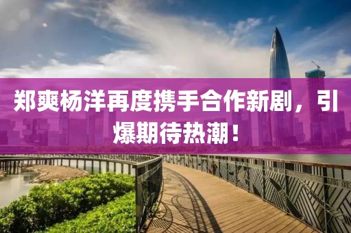郑爽杨洋再度携手合作新剧，引爆期待热潮！