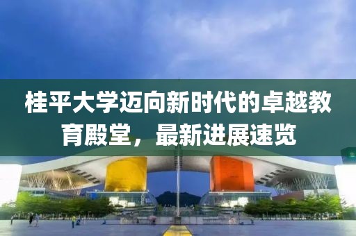 桂平大学迈向新时代的卓越教育殿堂，最新进展速览