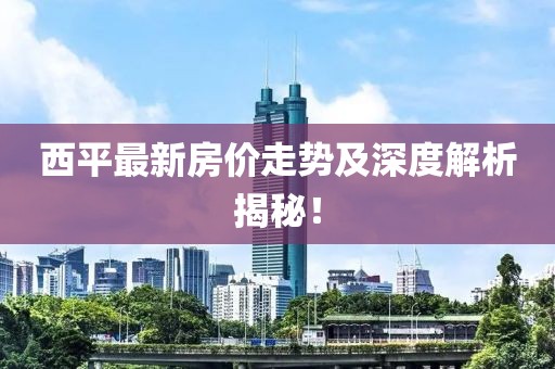 西平最新房价走势及深度解析揭秘！