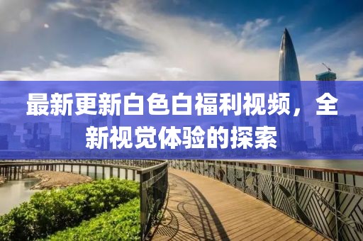 最新更新白色白福利视频，全新视觉体验的探索