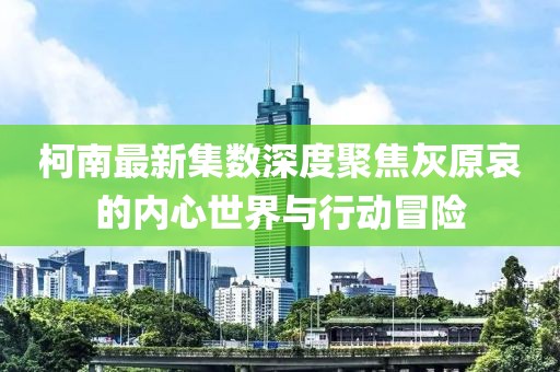 柯南最新集数深度聚焦灰原哀的内心世界与行动冒险