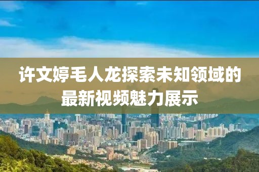 许文婷毛人龙探索未知领域的最新视频魅力展示