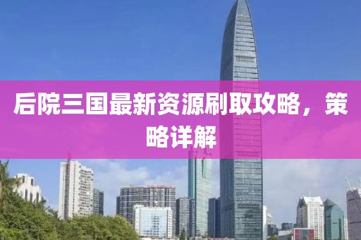 后院三国最新资源刷取攻略，策略详解