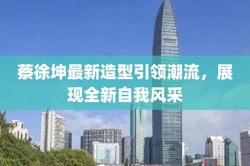 蔡徐坤最新造型引领潮流，展现全新自我风采