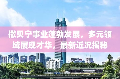撒贝宁事业蓬勃发展，多元领域展现才华，最新近况揭秘