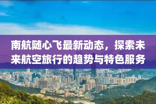 南航随心飞最新动态，探索未来航空旅行的趋势与特色服务