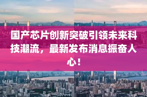 国产芯片创新突破引领未来科技潮流，最新发布消息振奋人心！