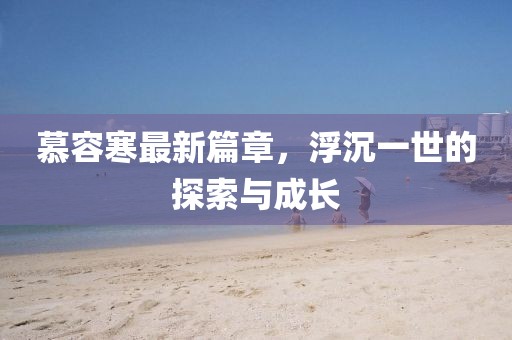 慕容寒最新篇章，浮沉一世的探索与成长