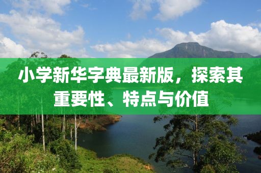 小学新华字典最新版，探索其重要性、特点与价值