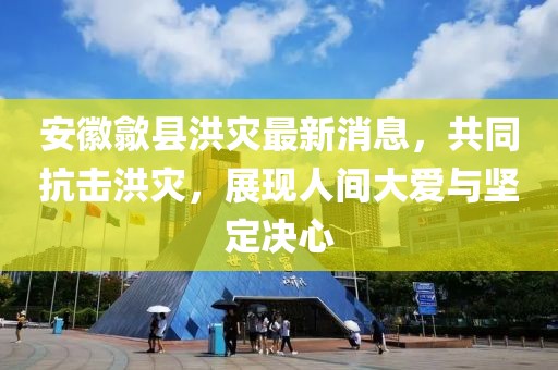 安徽歙县洪灾最新消息，共同抗击洪灾，展现人间大爱与坚定决心
