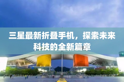 三星最新折叠手机，探索未来科技的全新篇章