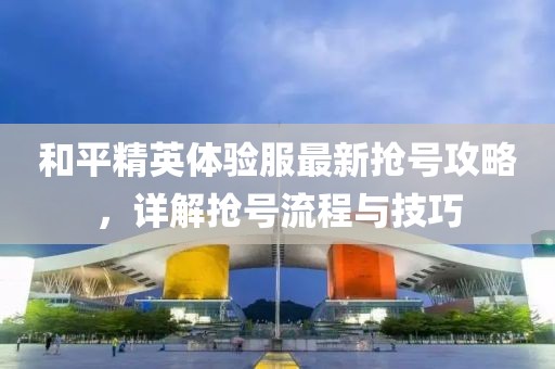 和平精英体验服最新抢号攻略，详解抢号流程与技巧