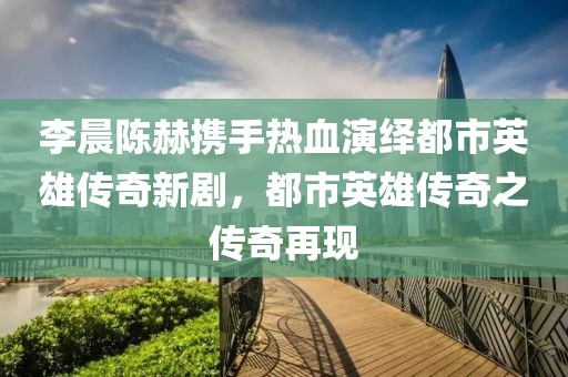 李晨陈赫携手热血演绎都市英雄传奇新剧，都市英雄传奇之传奇再现