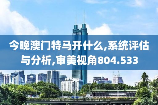 今晚澳门特马开什么,系统评估与分析,审美视角804.533