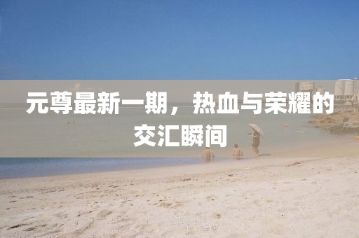 元尊最新一期，热血与荣耀的交汇瞬间