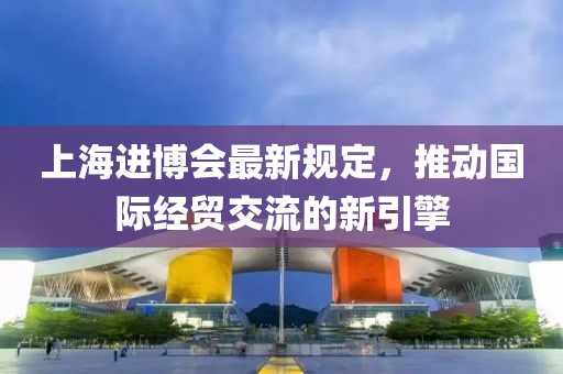 上海进博会最新规定，推动国际经贸交流的新引擎
