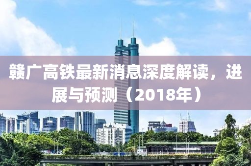 赣广高铁最新消息深度解读，进展与预测（2018年）