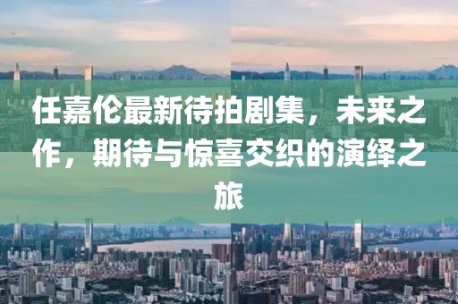 任嘉伦最新待拍剧集，未来之作，期待与惊喜交织的演绎之旅