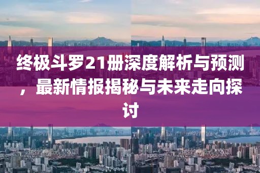 终极斗罗21册深度解析与预测，最新情报揭秘与未来走向探讨