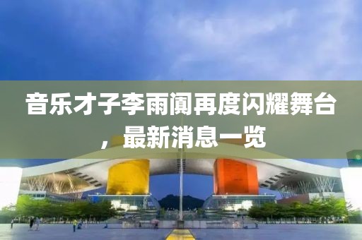 音乐才子李雨阗再度闪耀舞台，最新消息一览