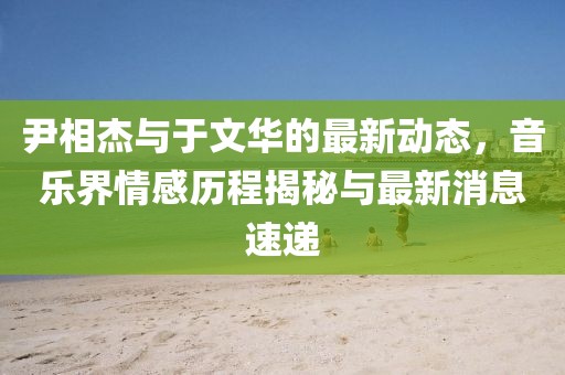 尹相杰与于文华的最新动态，音乐界情感历程揭秘与最新消息速递