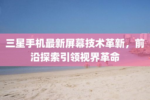 三星手机最新屏幕技术革新，前沿探索引领视界革命