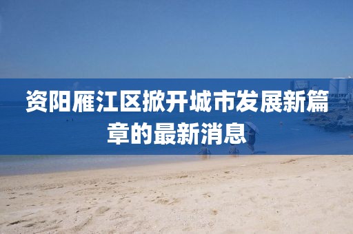 资阳雁江区掀开城市发展新篇章的最新消息
