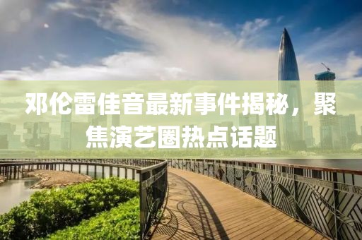 邓伦雷佳音最新事件揭秘，聚焦演艺圈热点话题