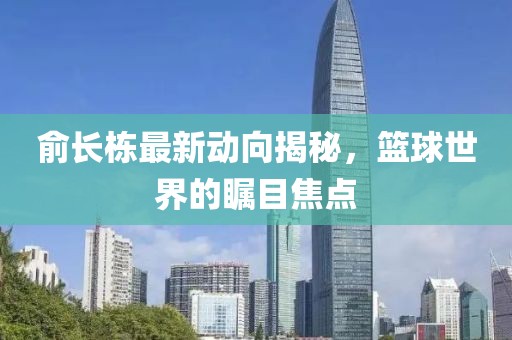 俞长栋最新动向揭秘，篮球世界的瞩目焦点