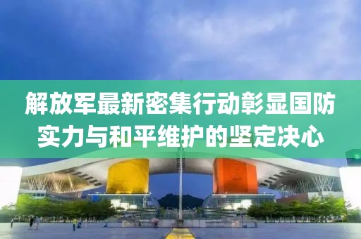 解放军最新密集行动彰显国防实力与和平维护的坚定决心