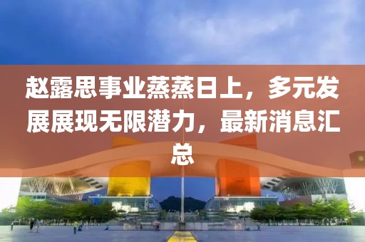 赵露思事业蒸蒸日上，多元发展展现无限潜力，最新消息汇总