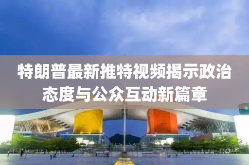 特朗普最新推特视频揭示政治态度与公众互动新篇章