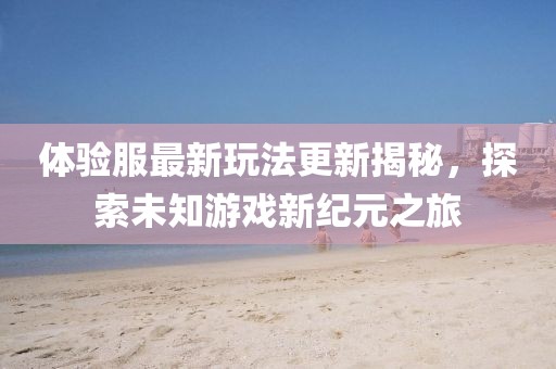 体验服最新玩法更新揭秘，探索未知游戏新纪元之旅