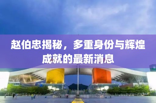 赵伯忠揭秘，多重身份与辉煌成就的最新消息