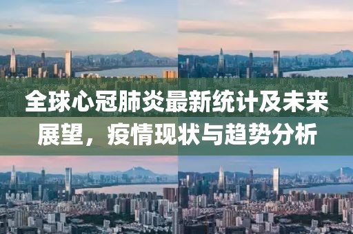 全球心冠肺炎最新统计及未来展望，疫情现状与趋势分析