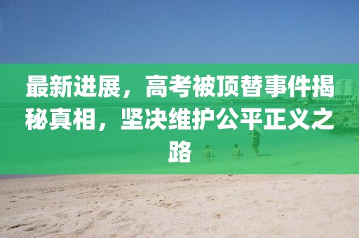 最新进展，高考被顶替事件揭秘真相，坚决维护公平正义之路