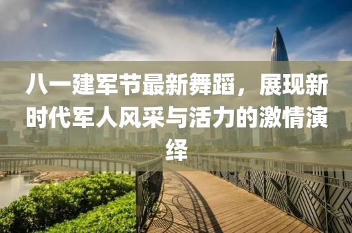 八一建军节最新舞蹈，展现新时代军人风采与活力的激情演绎